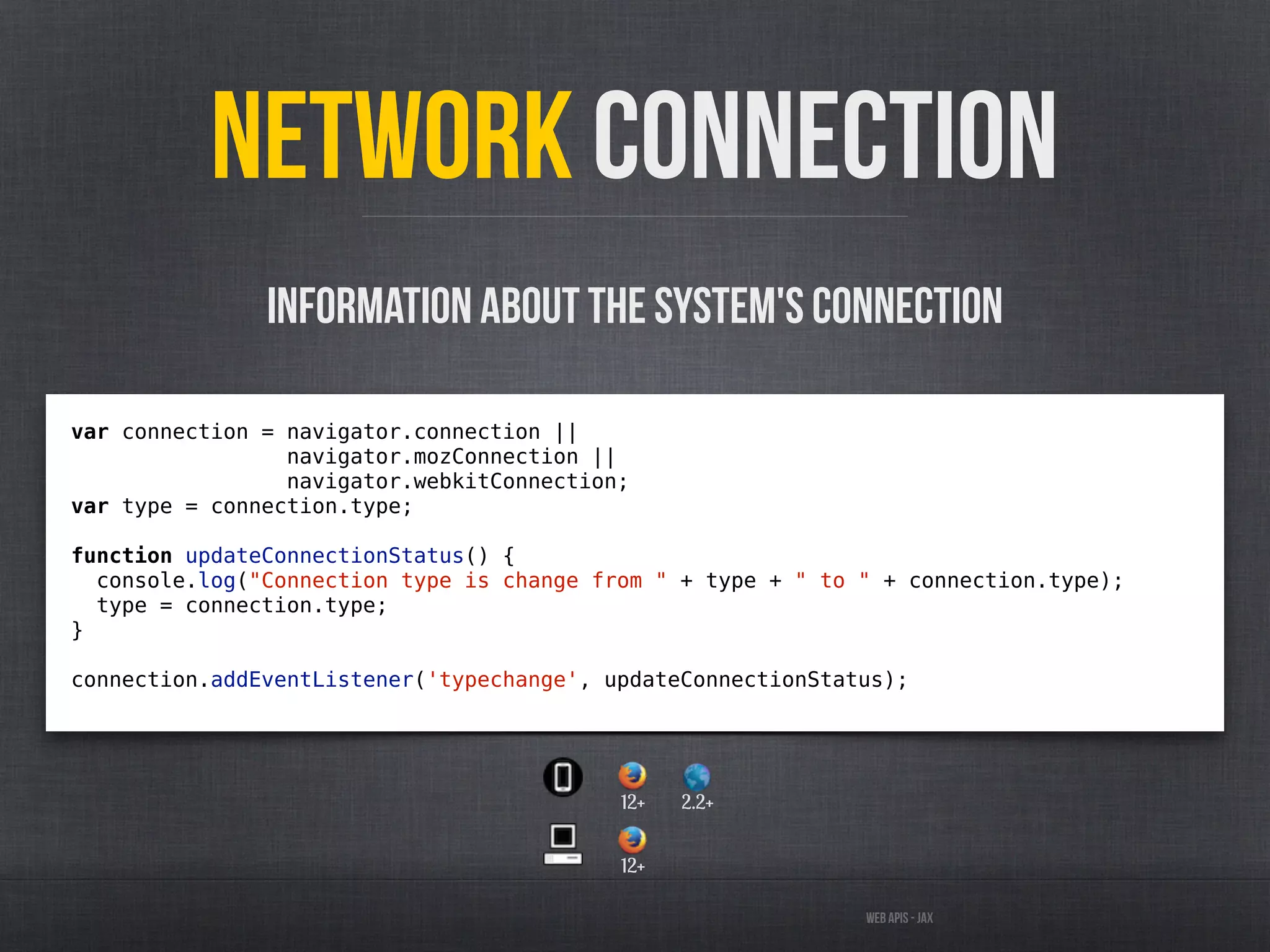 Web APIs - JAX
Network Connection
var connection = navigator.connection ||
navigator.mozConnection ||
navigator.webkitConnection;
var type = connection.type;
function updateConnectionStatus() {
console.log("Connection type is change from " + type + " to " + connection.type);
type = connection.type;
}
connection.addEventListener('typechange', updateConnectionStatus);
Information about the system's connection
12+
12+ 2.2+
 