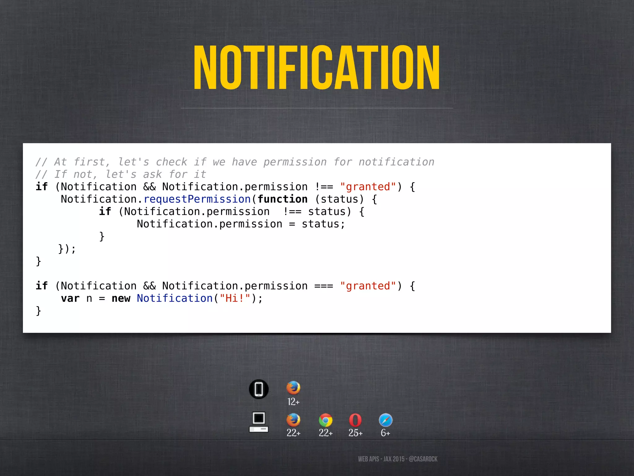 Web APIs - JAX 2015 - @casarock
Notification
// At first, let's check if we have permission for notification
// If not, let's ask for it
if (Notification && Notification.permission !== "granted") {
Notification.requestPermission(function (status) {
if (Notification.permission !== status) {
Notification.permission = status;
}
});
}
if (Notification && Notification.permission === "granted") {
var n = new Notification("Hi!");
}
22+
12+
22+ 25+ 6+
 