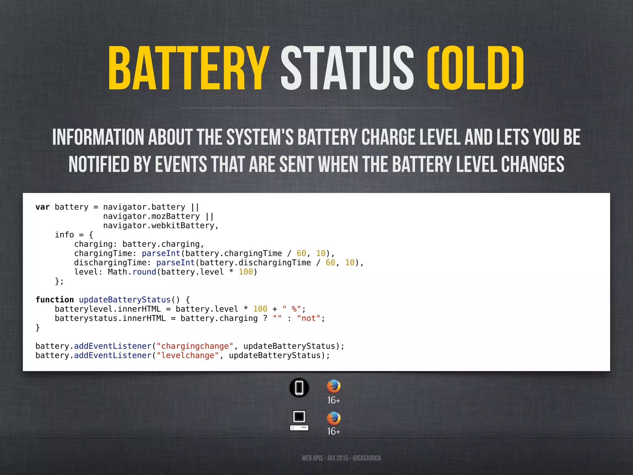 Web APIs - JAX 2015 - @casarock
Battery Status (old)
var battery = navigator.battery ||
navigator.mozBattery ||
navigator.webkitBattery,
info = {
charging: battery.charging,
chargingTime: parseInt(battery.chargingTime / 60, 10),
dischargingTime: parseInt(battery.dischargingTime / 60, 10),
level: Math.round(battery.level * 100)
};
function updateBatteryStatus() {
batterylevel.innerHTML = battery.level * 100 + " %";
batterystatus.innerHTML = battery.charging ? "" : "not";
}
battery.addEventListener("chargingchange", updateBatteryStatus);
battery.addEventListener("levelchange", updateBatteryStatus);
Information about the system's battery charge level and lets you be
notified by events that are sent when the battery level changes
16+
16+
 