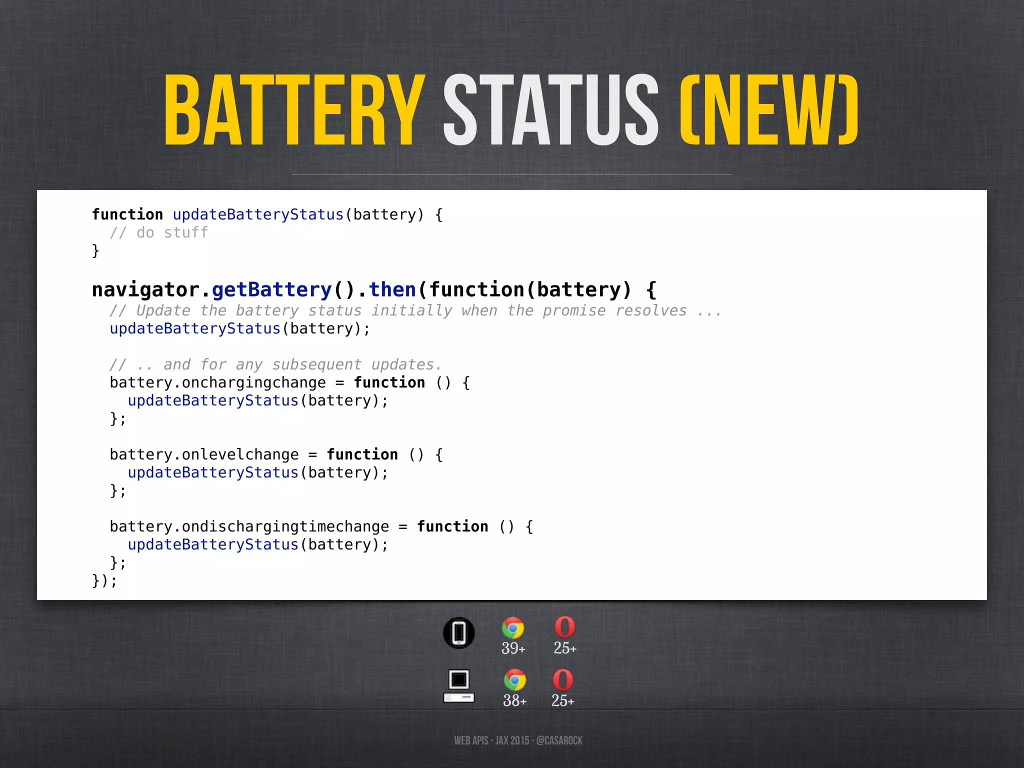 Web APIs - JAX 2015 - @casarock
Battery Status (NEW)
function updateBatteryStatus(battery) {
// do stuff
}
navigator.getBattery().then(function(battery) {
// Update the battery status initially when the promise resolves ...
updateBatteryStatus(battery);
// .. and for any subsequent updates.
battery.onchargingchange = function () {
updateBatteryStatus(battery);
};
battery.onlevelchange = function () {
updateBatteryStatus(battery);
};
battery.ondischargingtimechange = function () {
updateBatteryStatus(battery);
};
});
38+ 25+
39+ 25+
 