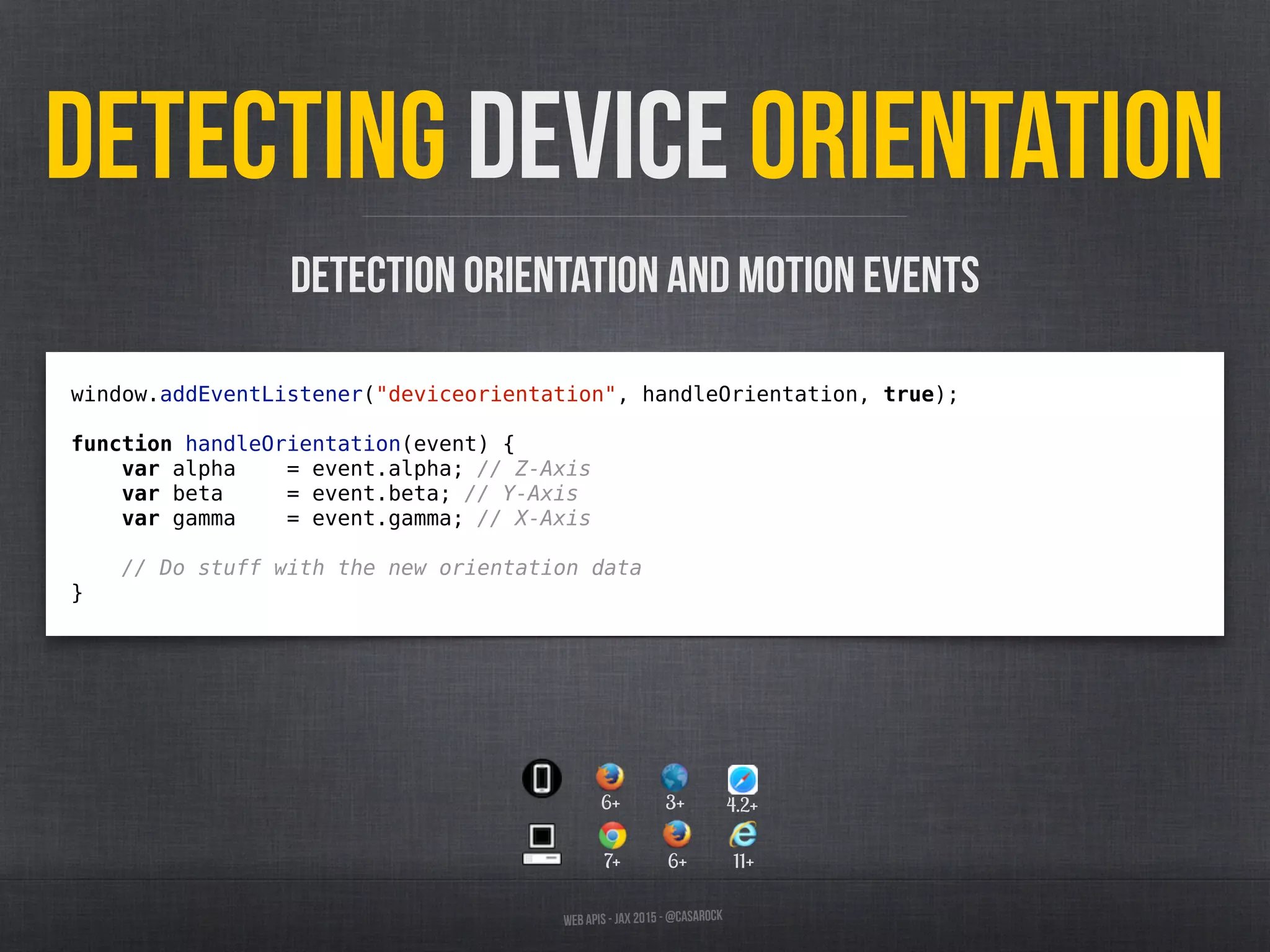 Web APIs - JAX 2015 - @casarock
Detecting device orientation
window.addEventListener("deviceorientation", handleOrientation, true);
function handleOrientation(event) {
var alpha = event.alpha; // Z-Axis
var beta = event.beta; // Y-Axis
var gamma = event.gamma; // X-Axis
// Do stuff with the new orientation data
}
Detection orientation and motion events
7+ 6+ 11+
6+ 3+ 4.2+
 