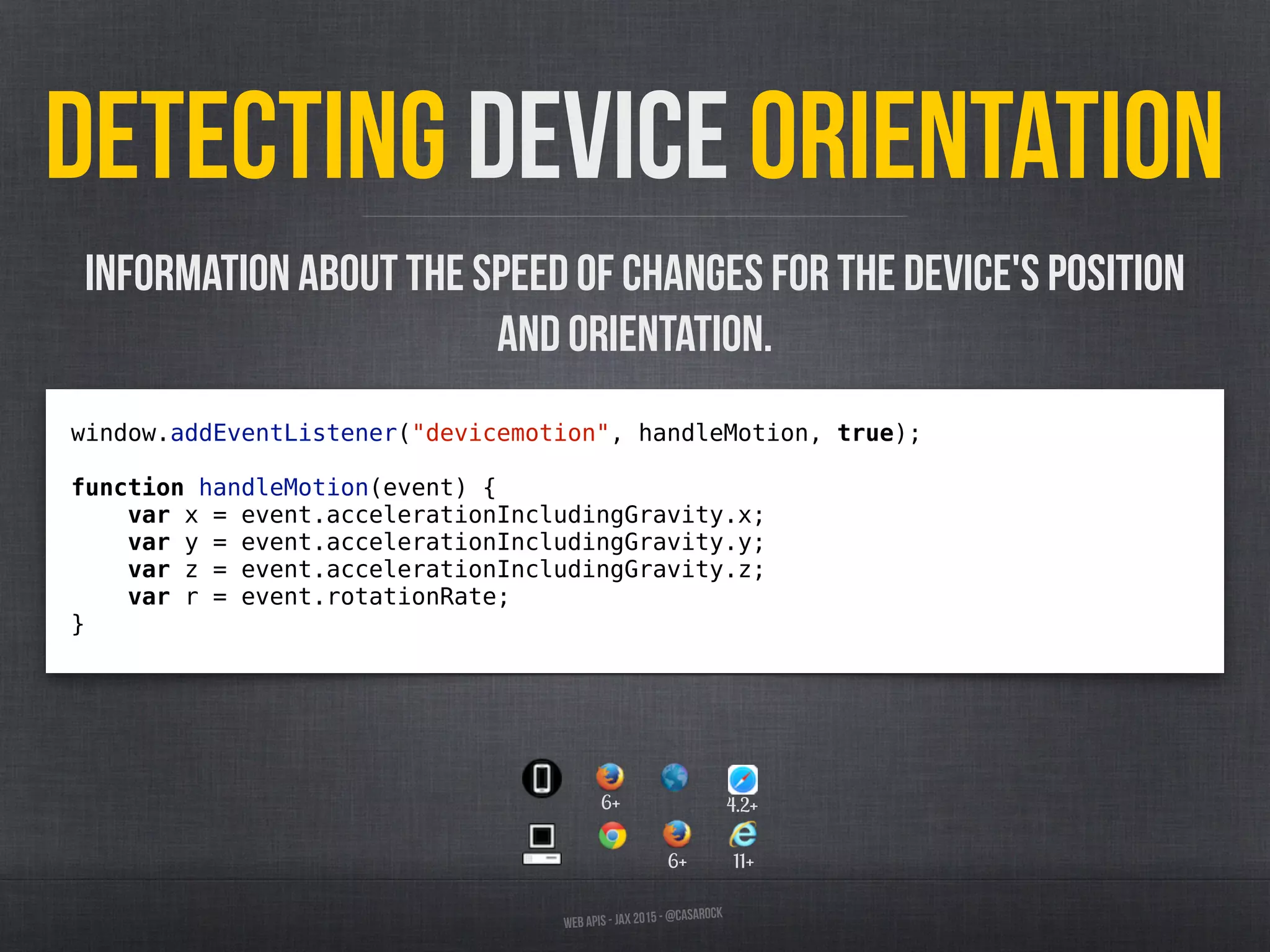 Web APIs - JAX 2015 - @casarock
Detecting device orientation
window.addEventListener("devicemotion", handleMotion, true);
function handleMotion(event) {
var x = event.accelerationIncludingGravity.x;
var y = event.accelerationIncludingGravity.y;
var z = event.accelerationIncludingGravity.z;
var r = event.rotationRate;
}
Information about the speed of changes for the device's position
and orientation.
6+ 11+
6+ 4.2+
 