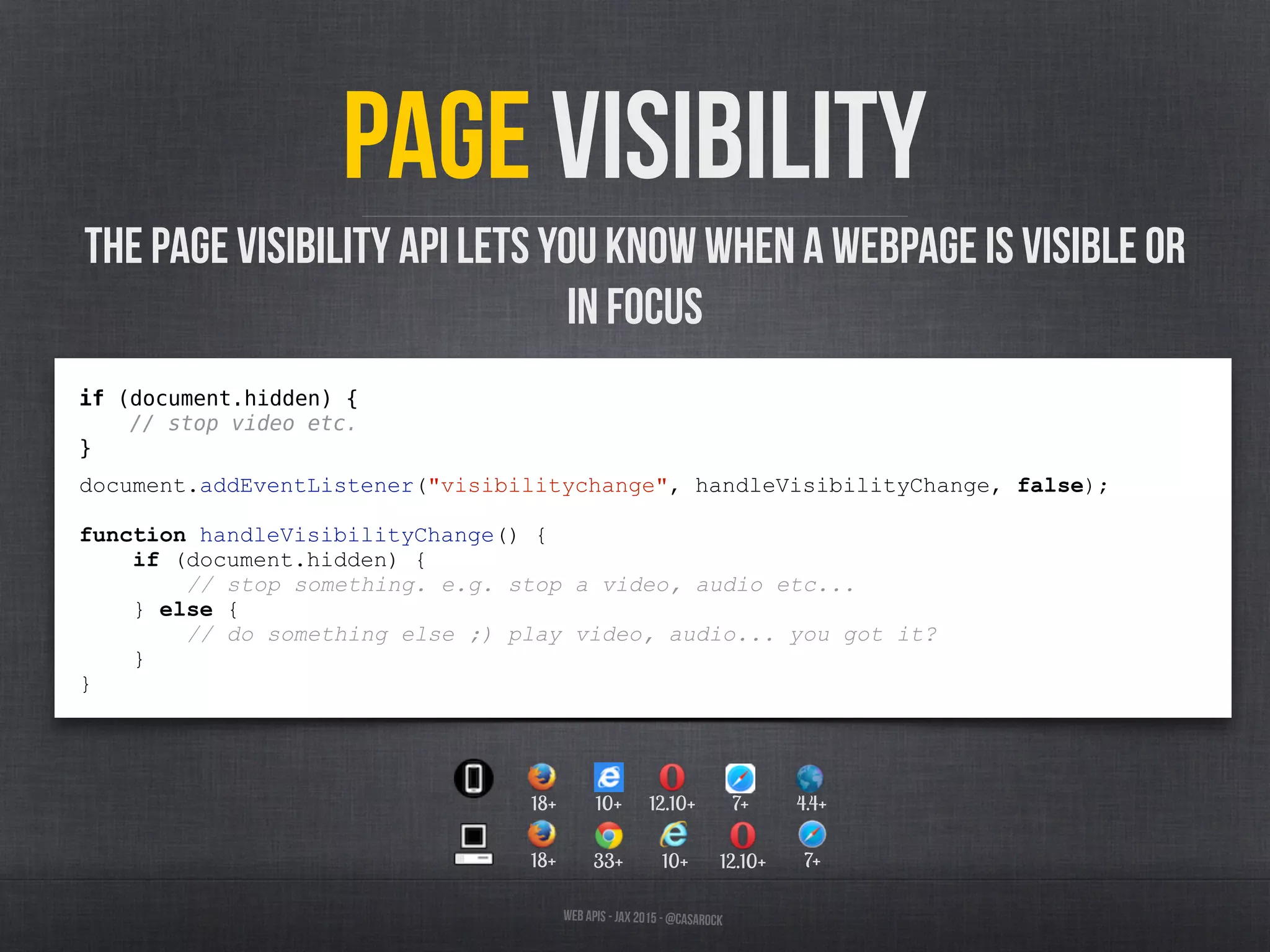 Web APIs - JAX 2015 - @casarock
Page visibility
The Page Visibility API lets you know when a webpage is visible or
in focus
if (document.hidden) {
// stop video etc.
}
document.addEventListener("visibilitychange", handleVisibilityChange, false);
function handleVisibilityChange() {
if (document.hidden) {
// stop something. e.g. stop a video, audio etc...
} else {
// do something else ;) play video, audio... you got it?
}
}
33+ 10+ 12.10+18+ 7+
12.10+10+ 7+ 4.4+18+
 