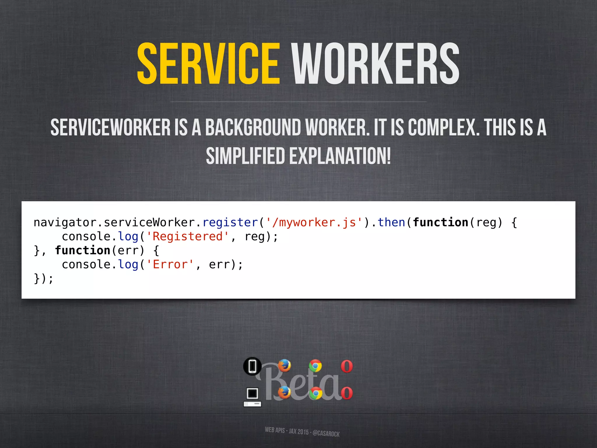Beta
Web APIs - JAX 2015 - @casarock
Service Workers
navigator.serviceWorker.register('/myworker.js').then(function(reg) {
console.log('Registered', reg);
}, function(err) {
console.log('Error', err);
});
ServiceWorker is a background worker. It is complex. This is a
simplified explanation!
 