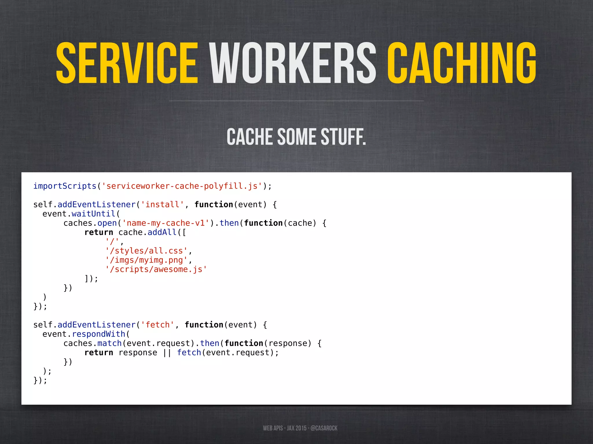 Web APIs - JAX 2015 - @casarock
Service Workers caching
importScripts('serviceworker-cache-polyfill.js');
self.addEventListener('install', function(event) {
event.waitUntil(
caches.open('name-my-cache-v1').then(function(cache) {
return cache.addAll([
'/',
'/styles/all.css',
'/imgs/myimg.png',
'/scripts/awesome.js'
]);
})
)
});
self.addEventListener('fetch', function(event) {
event.respondWith(
caches.match(event.request).then(function(response) {
return response || fetch(event.request);
})
);
});
cache some stuff.
 