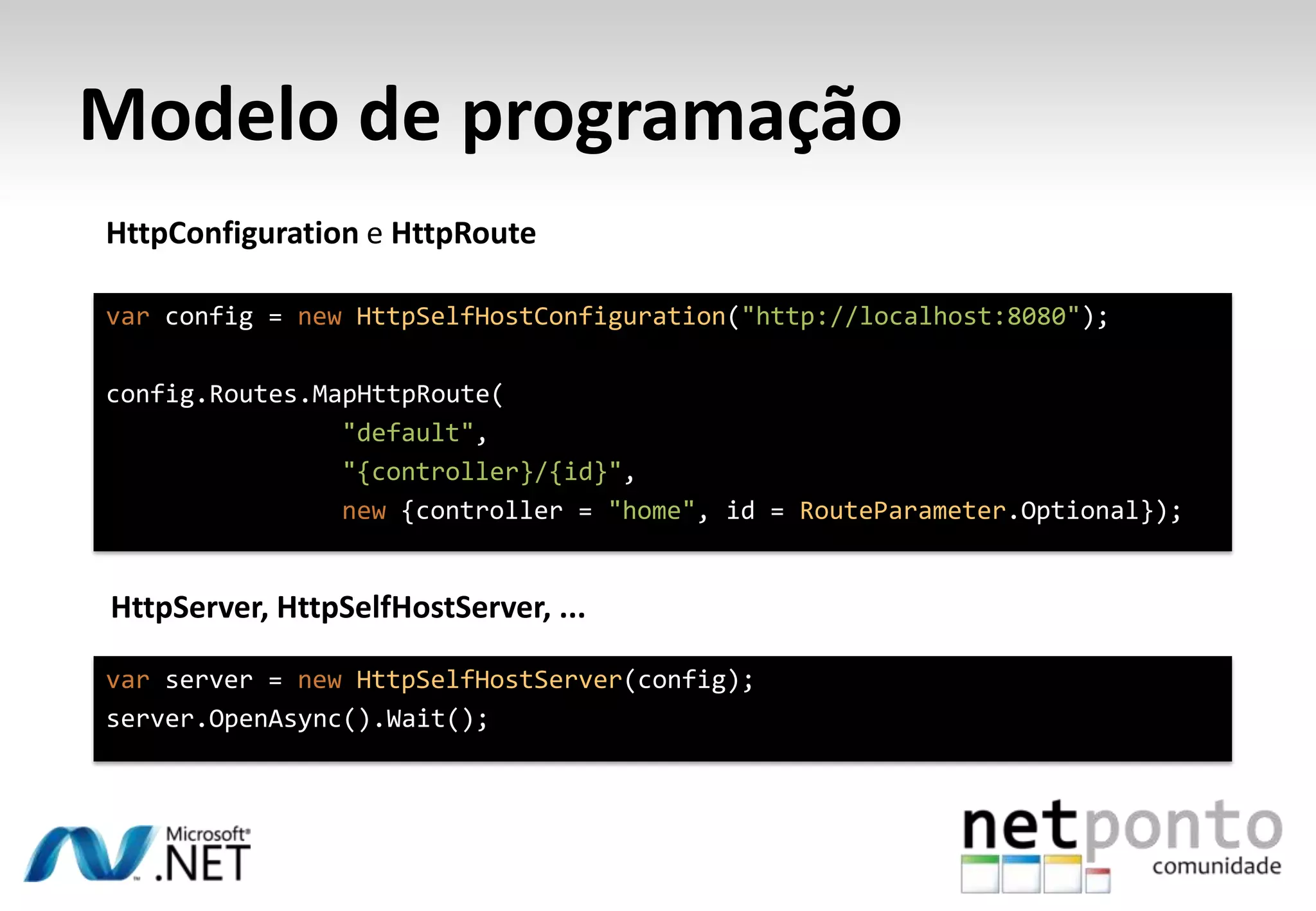 Modelo de programação HttpConfiguration e HttpRoute var config = new HttpSelfHostConfiguration("http://localhost:8080"); config.Routes.MapHttpRoute( "default", "{controller}/{id}", new {controller = "home", id = RouteParameter.Optional}); HttpServer, HttpSelfHostServer, ... var server = new HttpSelfHostServer(config); server.OpenAsync().Wait(); 