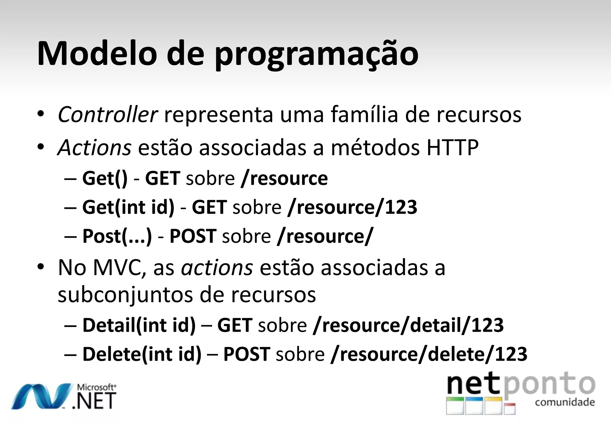 Modelo de programação • Controller representa uma família de recursos • Actions estão associadas a métodos HTTP – Get() - GET sobre /resource – Get(int id) - GET sobre /resource/123 – Post(...) - POST sobre /resource/ • No MVC, as actions estão associadas a subconjuntos de recursos – Detail(int id) – GET sobre /resource/detail/123 – Delete(int id) – POST sobre /resource/delete/123 