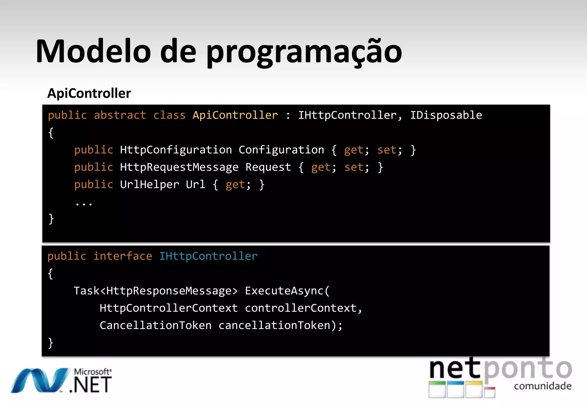 Modelo de programação ApiController public abstract class ApiController : IHttpController, IDisposable { public HttpConfiguration Configuration { get; set; } public HttpRequestMessage Request { get; set; } public UrlHelper Url { get; } ... } public interface IHttpController { Task<HttpResponseMessage> ExecuteAsync( HttpControllerContext controllerContext, CancellationToken cancellationToken); } 