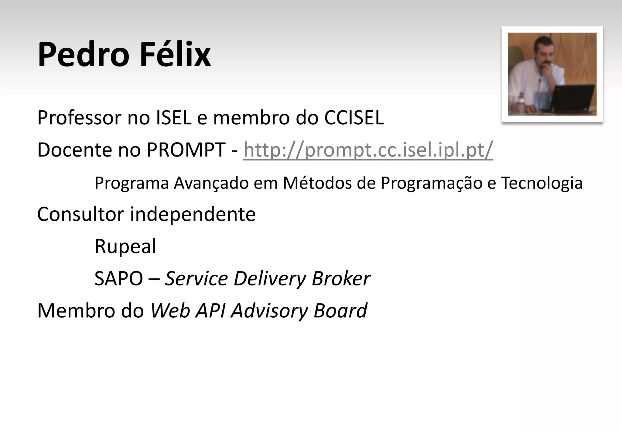 Pedro Félix Professor no ISEL e membro do CCISEL Docente no PROMPT - http://prompt.cc.isel.ipl.pt/ Programa Avançado em Métodos de Programação e Tecnologia Consultor independente Rupeal SAPO – Service Delivery Broker Membro do Web API Advisory Board 