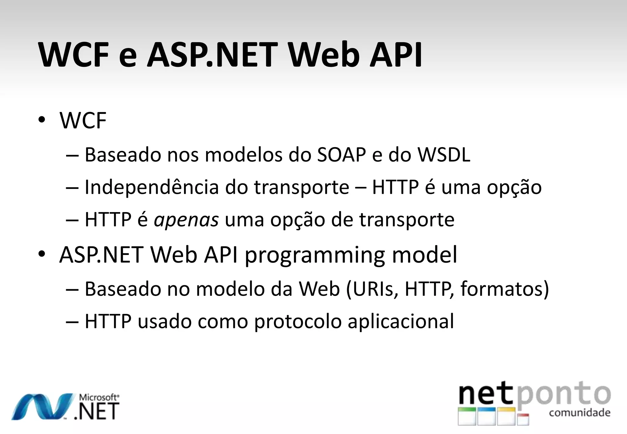 WCF e ASP.NET Web API • WCF – Baseado nos modelos do SOAP e do WSDL – Independência do transporte – HTTP é uma opção – HTTP é apenas uma opção de transporte • ASP.NET Web API programming model – Baseado no modelo da Web (URIs, HTTP, formatos) – HTTP usado como protocolo aplicacional 