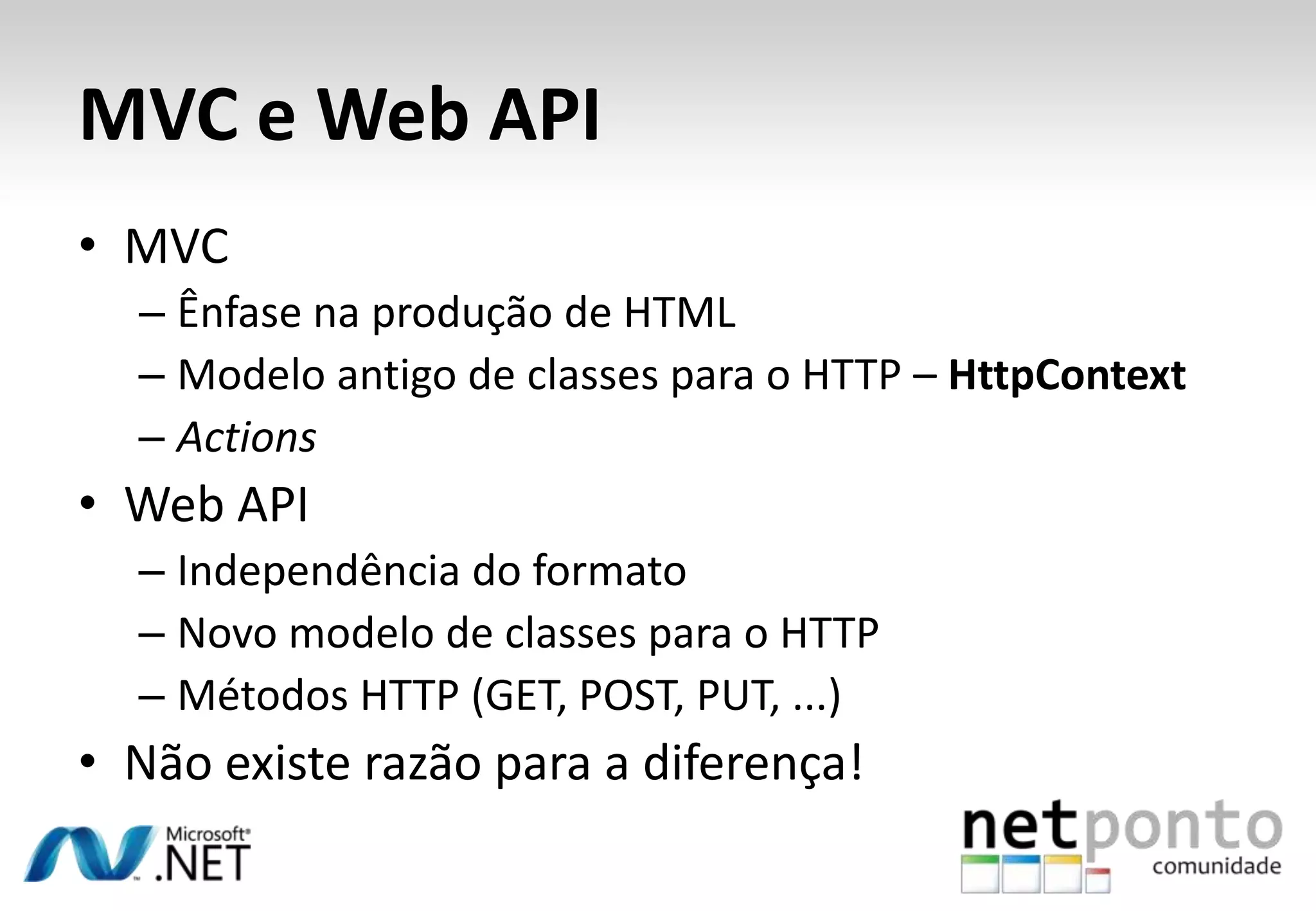 MVC e Web API • MVC – Ênfase na produção de HTML – Modelo antigo de classes para o HTTP – HttpContext – Actions • Web API – Independência do formato – Novo modelo de classes para o HTTP – Métodos HTTP (GET, POST, PUT, ...) • Não existe razão para a diferença! 