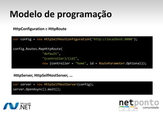 Modelo de programação
HttpConfiguration e HttpRoute

var config = new HttpSelfHostConfiguration("http://localhost:8080");

config.Routes.MapHttpRoute(
                "default",
                "{controller}/{id}",
                new {controller = "home", id = RouteParameter.Optional});


HttpServer, HttpSelfHostServer, ...

var server = new HttpSelfHostServer(config);
server.OpenAsync().Wait();
 