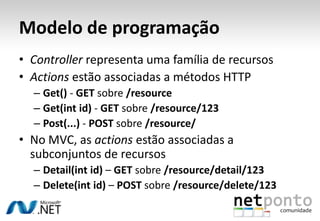 Modelo de programação
• Controller representa uma família de recursos
• Actions estão associadas a métodos HTTP
  – Get() - GET sobre /resource
  – Get(int id) - GET sobre /resource/123
  – Post(...) - POST sobre /resource/
• No MVC, as actions estão associadas a
  subconjuntos de recursos
  – Detail(int id) – GET sobre /resource/detail/123
  – Delete(int id) – POST sobre /resource/delete/123
 