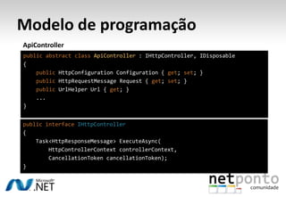 Modelo de programação
ApiController
public abstract class ApiController : IHttpController, IDisposable
{
    public HttpConfiguration Configuration { get; set; }
    public HttpRequestMessage Request { get; set; }
    public UrlHelper Url { get; }
    ...
}


public interface IHttpController
{
    Task<HttpResponseMessage> ExecuteAsync(
        HttpControllerContext controllerContext,
        CancellationToken cancellationToken);
}
 
