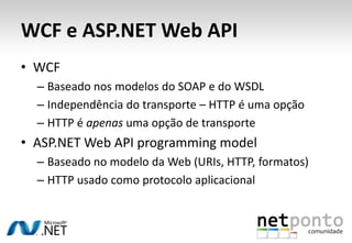 WCF e ASP.NET Web API
• WCF
  – Baseado nos modelos do SOAP e do WSDL
  – Independência do transporte – HTTP é uma opção
  – HTTP é apenas uma opção de transporte
• ASP.NET Web API programming model
  – Baseado no modelo da Web (URIs, HTTP, formatos)
  – HTTP usado como protocolo aplicacional
 