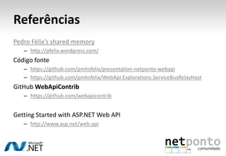 Referências
Pedro Félix’s shared memory
   – http://pfelix.wordpress.com/
Código fonte
   – https://github.com/pmhsfelix/presentation-netponto-webapi
   – https://github.com/pmhsfelix/WebApi.Explorations.ServiceBusRelayHost
GitHub WebApiContrib
   – https://github.com/webapicontrib


Getting Started with ASP.NET Web API
   – http://www.asp.net/web-api
 
