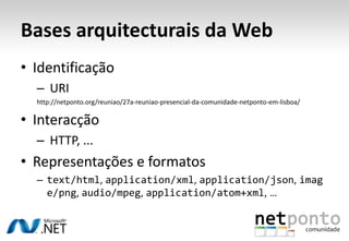 Bases arquitecturais da Web
• Identificação
  – URI
  http://netponto.org/reuniao/27a-reuniao-presencial-da-comunidade-netponto-em-lisboa/

• Interacção
  – HTTP, ...
• Representações e formatos
  – text/html, application/xml, application/json, imag
    e/png, audio/mpeg, application/atom+xml, …
 