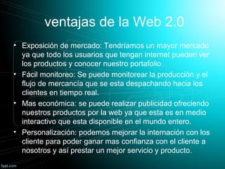 ventajas de la Web 2.0
• Exposición de mercado: Tendríamos un mayor mercado
ya que todo los usuarios que tengan internet pueden ver
los productos y conocer nuestro portafolio.
• Fácil monitoreo: Se puede monitorear la producción y el
flujo de mercancía que se esta despachando hacia los
clientes en tiempo real.
• Mas económica: se puede realizar publicidad ofreciendo
nuestros productos por la web ya que esta es en medio
interactivo que esta disponible en el mundo entero.
• Personalización: podemos mejorar la internación con los
cliente para poder ganar mas confianza con el cliente a
nosotros y así prestar un mejor servicio y producto.
 