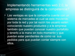 Implementando herramientas web 2.0, la
empresa se distinguirá de la competencia?
• Las ventajas es que la compañía cuente con un
sistema de mercadeo el cual se este moviendo
por toda la red y por tal razón los usuario estén
conociendo nuestro productos y a la empresa
también que puedan conocer nuestro portafolio
y tenerlo a la mano en todo momento y que
puedan estar pendientes de como va sus
pedidos para que puedan contar siempre con
ellos.
 