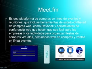 Meet.fm
• Es una plataforma de compras en línea de eventos y
reuniones, que incluye herramientas de estado-of-the-art
de compras web, como Revbook y herramientas de
conferencia web que hacen que sea fácil para las
empresas y los individuos para organizar fiestas de
compras virtuales, seminarios web de compras y ventas
en línea eventos.
 