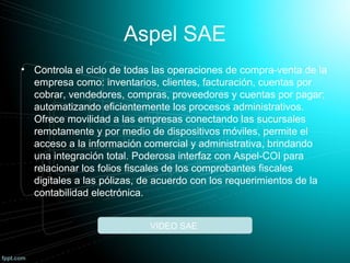 Aspel SAE
• Controla el ciclo de todas las operaciones de compra-venta de la
empresa como: inventarios, clientes, facturación, cuentas por
cobrar, vendedores, compras, proveedores y cuentas por pagar;
automatizando eficientemente los procesos administrativos.
Ofrece movilidad a las empresas conectando las sucursales
remotamente y por medio de dispositivos móviles, permite el
acceso a la información comercial y administrativa, brindando
una integración total. Poderosa interfaz con Aspel-COI para
relacionar los folios fiscales de los comprobantes fiscales
digitales a las pólizas, de acuerdo con los requerimientos de la
contabilidad electrónica.
VIDEO SAE
 