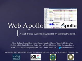 {
Web Apollo
A Web-based Genomics Annotation Editing Platform
Eduardo Lee, Gregg Helt, Justin Reese, Monica Munoz-Torres*, Christopher
Childers, Rob Buels, Lincoln Stein, Ian Holmes, Christine Elsik, Suzanna Lewis
Arthropod Genomics Symposium 2013 | South Bend, IN | * @monimunozto
Lawrence Berkeley National Laboratory, Joint Genome Institute, for the US Department of Energy at UCB
 