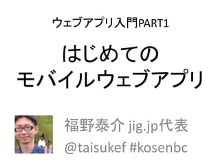 ウェブアプリ入門PART1
はじめての
モバイルウェブアプリ
福野泰介 jig.jp代表
@taisukef #kosenbc
 