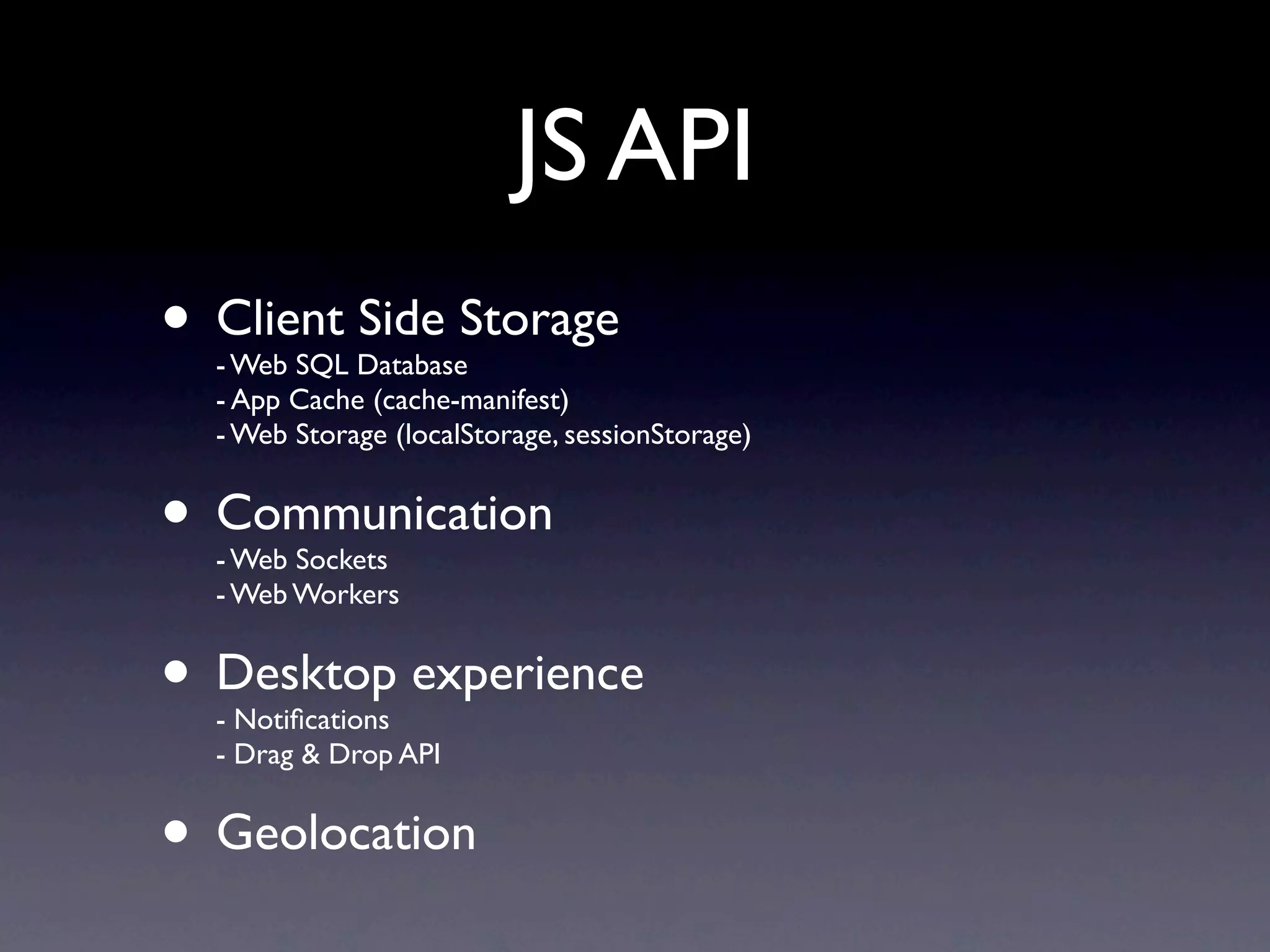 JS API
• Client Side Storage
  - Web SQL Database
  - App Cache (cache-manifest)
  - Web Storage (localStorage, sessionStorage)


• Communication
  - Web Sockets
  - Web Workers


• Desktop experience
  - Notiﬁcations
  - Drag & Drop API


• Geolocation
 