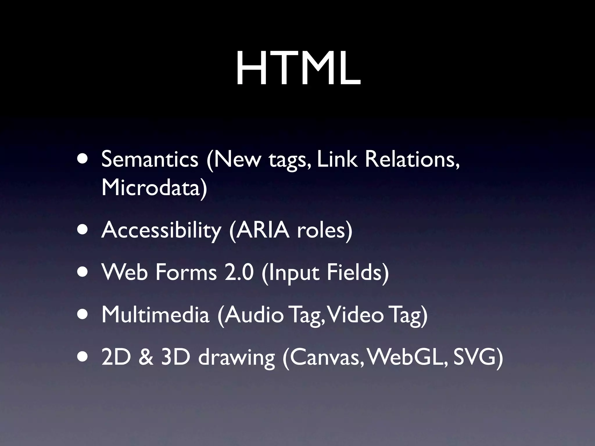 HTML
• Semantics (New tags, Link Relations,
  Microdata)
• Accessibility (ARIA roles)
• Web Forms 2.0 (Input Fields)
• Multimedia (Audio Tag,Video Tag)
• 2D & 3D drawing (Canvas, WebGL, SVG)
 