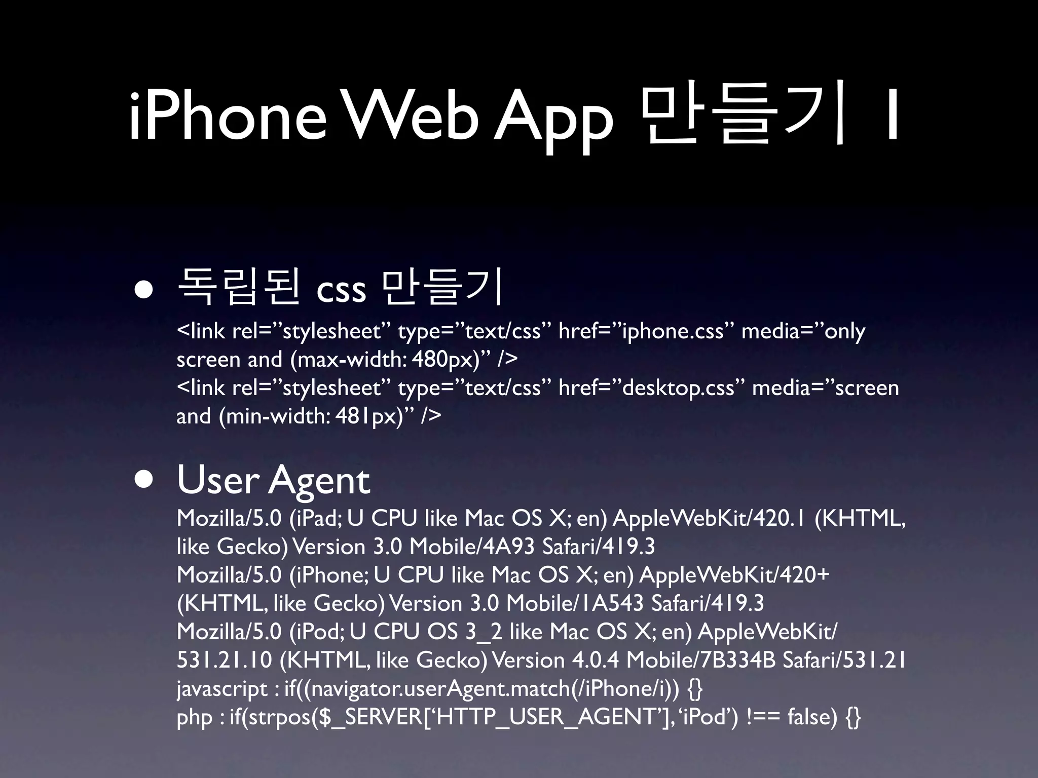 iPhone Web App                                                          1

•                css
    <link rel=”stylesheet” type=”text/css” href=”iphone.css” media=”only
    screen and (max-width: 480px)” />
    <link rel=”stylesheet” type=”text/css” href=”desktop.css” media=”screen
    and (min-width: 481px)” />


• User Agent
    Mozilla/5.0 (iPad; U CPU like Mac OS X; en) AppleWebKit/420.1 (KHTML,
    like Gecko) Version 3.0 Mobile/4A93 Safari/419.3
    Mozilla/5.0 (iPhone; U CPU like Mac OS X; en) AppleWebKit/420+
    (KHTML, like Gecko) Version 3.0 Mobile/1A543 Safari/419.3
    Mozilla/5.0 (iPod; U CPU OS 3_2 like Mac OS X; en) AppleWebKit/
    531.21.10 (KHTML, like Gecko) Version 4.0.4 Mobile/7B334B Safari/531.21
    javascript : if((navigator.userAgent.match(/iPhone/i)) {}
    php : if(strpos($_SERVER[‘HTTP_USER_AGENT’], ‘iPod’) !== false) {}
 