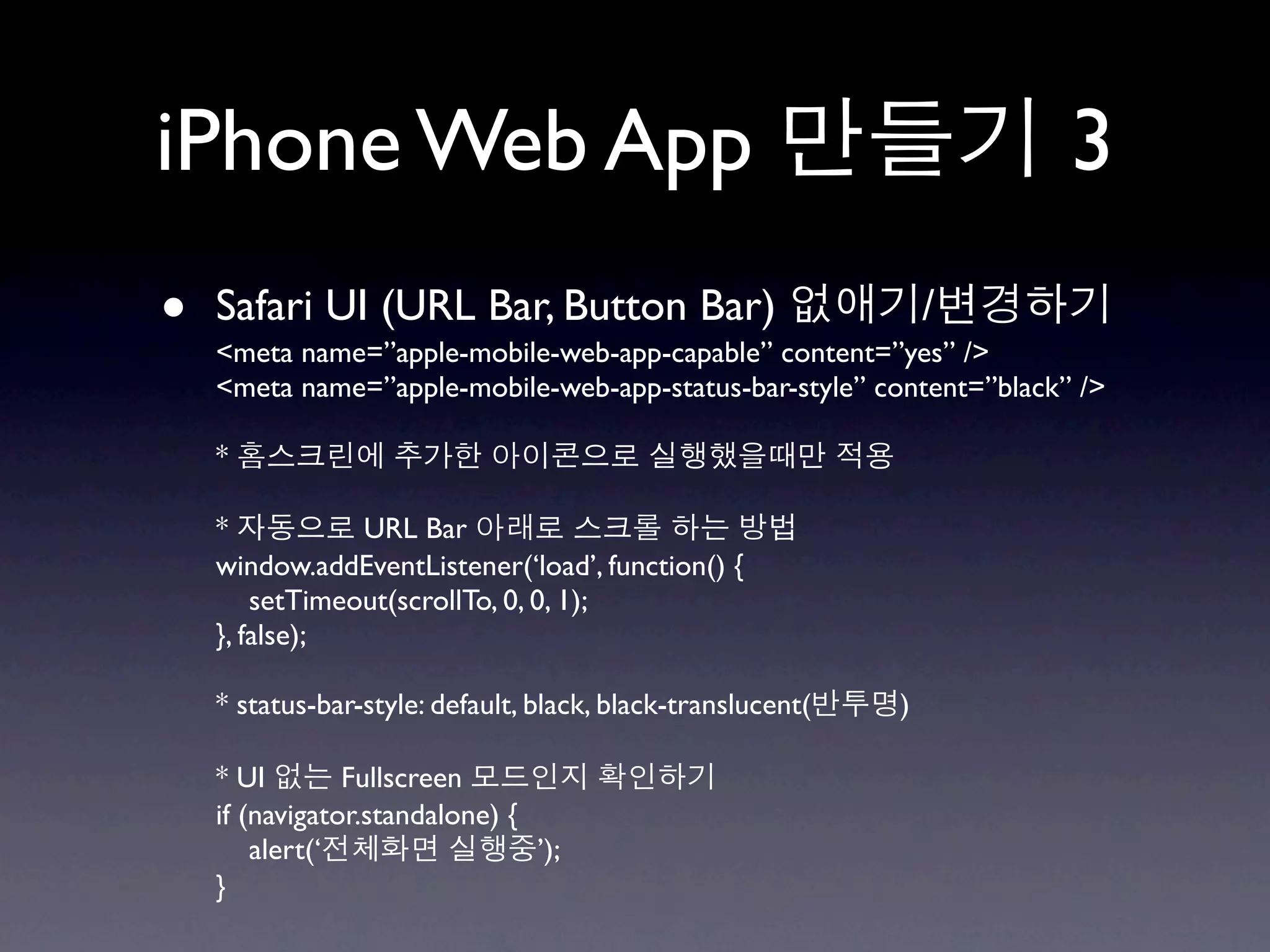 iPhone Web App                                                        3
•   Safari UI (URL Bar, Button Bar)
    <meta name=”apple-mobile-web-app-capable” content=”yes” />
                                                                 /
    <meta name=”apple-mobile-web-app-status-bar-style” content=”black” />

    *

    *           URL Bar
    window.addEventListener(‘load’, function() {
        setTimeout(scrollTo, 0, 0, 1);
    }, false);

    * status-bar-style: default, black, black-translucent(   )

    * UI        Fullscreen
    if (navigator.standalone) {
        alert(‘                 ’);
    }
 