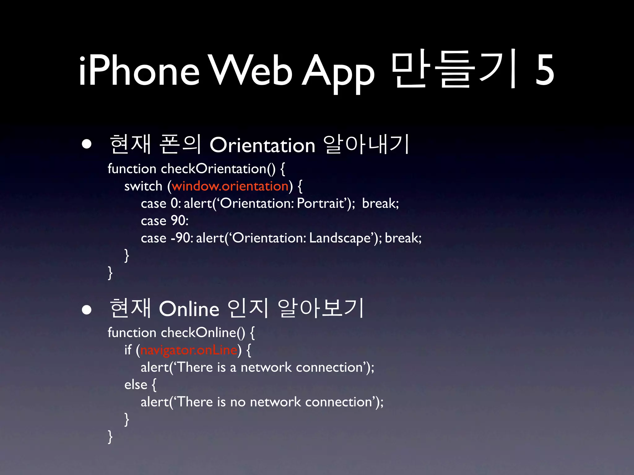 iPhone Web App                                                5
•                    Orientation
    function checkOrientation() {
       switch (window.orientation) {
          case 0: alert(‘Orientation: Portrait’); break;
          case 90:
          case -90: alert(‘Orientation: Landscape’); break;
       }
    }


•           Online
    function checkOnline() {
       if (navigator.onLine) {
           alert(‘There is a network connection’);
       else {
           alert(‘There is no network connection’);
       }
    }
 