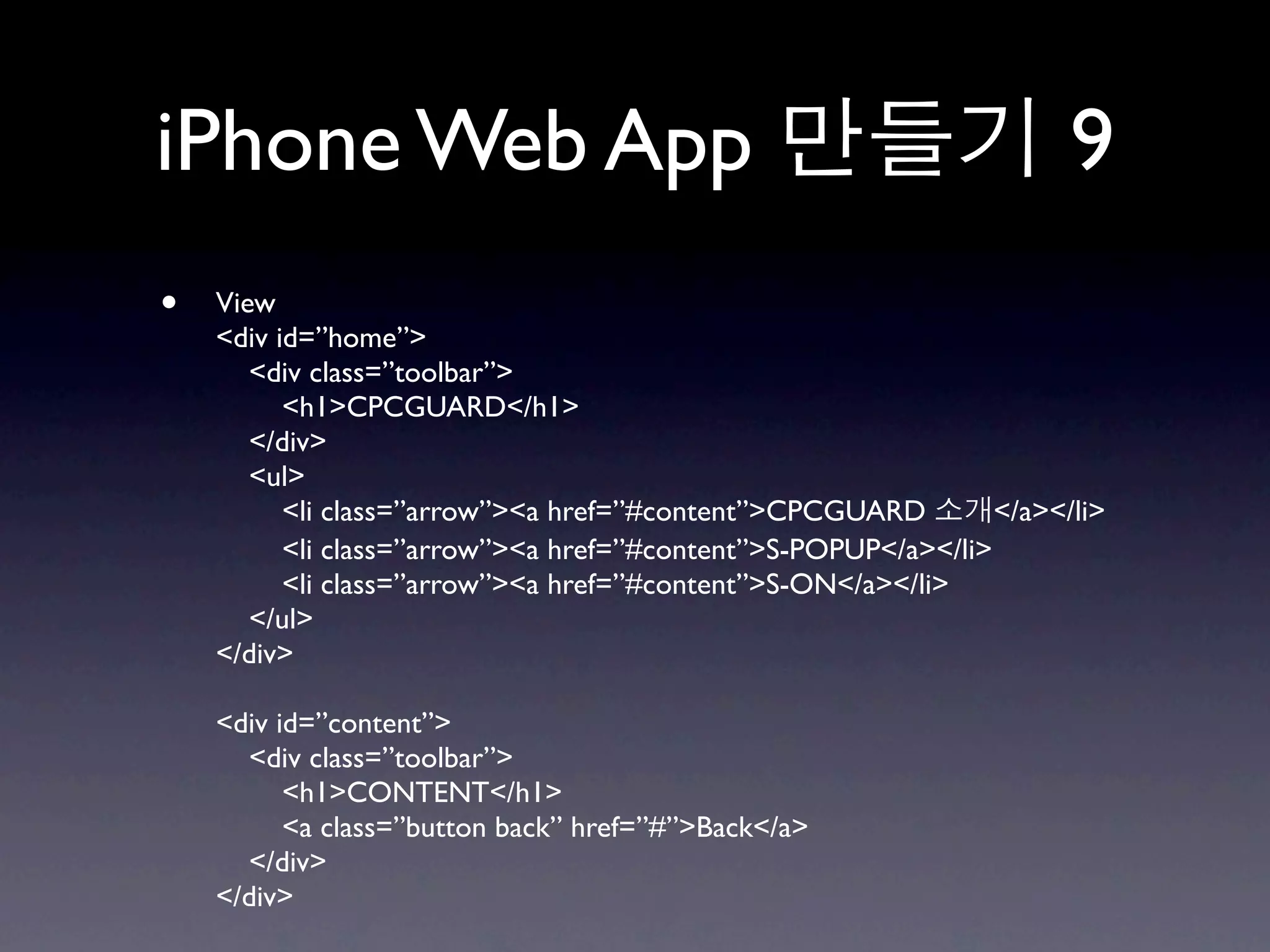 iPhone Web App                                                        9
•   View
    <div id=”home”>
       <div class=”toolbar”>
          <h1>CPCGUARD</h1>
       </div>
       <ul>
          <li class=”arrow”><a href=”#content”>CPCGUARD         </a></li>
          <li class=”arrow”><a href=”#content”>S-POPUP</a></li>
          <li class=”arrow”><a href=”#content”>S-ON</a></li>
       </ul>
    </div>

    <div id=”content”>
      <div class=”toolbar”>
          <h1>CONTENT</h1>
          <a class=”button back” href=”#”>Back</a>
      </div>
    </div>
 