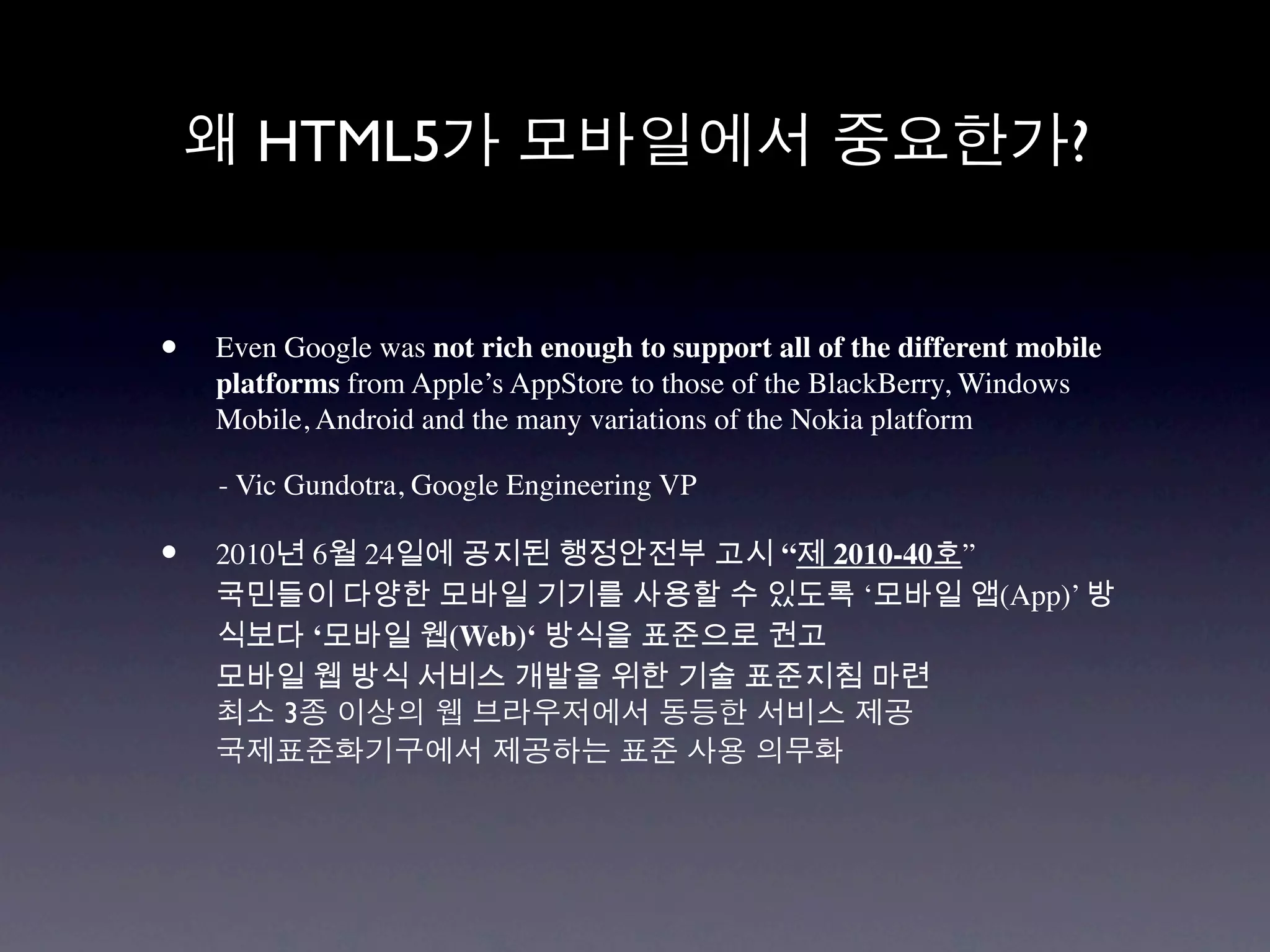 HTML5                                                           ?


•   Even Google was not rich enough to support all of the different mobile
    platforms from Apple’s AppStore to those of the BlackBerry, Windows
    Mobile, Android and the many variations of the Nokia platform

    - Vic Gundotra, Google Engineering VP

•   2010년 6월 24일에 공지된 행정안전부 고시 “제 2010-40호”
    국민들이 다양한 모바일 기기를 사용할 수 있도록 ‘모바일 앱(App)’ 방
    식보다 ‘모바일 웹(Web)‘ 방식을 표준으로 권고
    모바일 웹 방식 서비스 개발을 위한 기술 표준지침 마련
        3
 