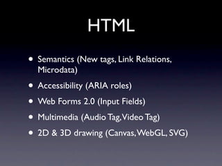 HTML
• Semantics (New tags, Link Relations,
  Microdata)
• Accessibility (ARIA roles)
• Web Forms 2.0 (Input Fields)
• Multimedia (Audio Tag,Video Tag)
• 2D & 3D drawing (Canvas, WebGL, SVG)
 