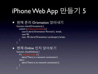 iPhone Web App                                                5
•                    Orientation
    function checkOrientation() {
       switch (window.orientation) {
          case 0: alert(‘Orientation: Portrait’); break;
          case 90:
          case -90: alert(‘Orientation: Landscape’); break;
       }
    }


•           Online
    function checkOnline() {
       if (navigator.onLine) {
           alert(‘There is a network connection’);
       else {
           alert(‘There is no network connection’);
       }
    }
 