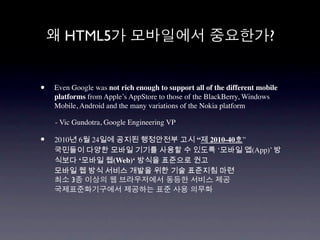 HTML5                                                           ?


•   Even Google was not rich enough to support all of the different mobile
    platforms from Apple’s AppStore to those of the BlackBerry, Windows
    Mobile, Android and the many variations of the Nokia platform

    - Vic Gundotra, Google Engineering VP

•   2010년 6월 24일에 공지된 행정안전부 고시 “제 2010-40호”
    국민들이 다양한 모바일 기기를 사용할 수 있도록 ‘모바일 앱(App)’ 방
    식보다 ‘모바일 웹(Web)‘ 방식을 표준으로 권고
    모바일 웹 방식 서비스 개발을 위한 기술 표준지침 마련
        3
 