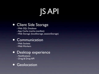 JS API
• Client Side Storage
  - Web SQL Database
  - App Cache (cache-manifest)
  - Web Storage (localStorage, sessionStorage)


• Communication
  - Web Sockets
  - Web Workers


• Desktop experience
  - Notiﬁcations
  - Drag & Drop API


• Geolocation
 