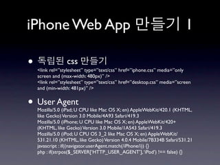 iPhone Web App                                                          1

•                css
    <link rel=”stylesheet” type=”text/css” href=”iphone.css” media=”only
    screen and (max-width: 480px)” />
    <link rel=”stylesheet” type=”text/css” href=”desktop.css” media=”screen
    and (min-width: 481px)” />


• User Agent
    Mozilla/5.0 (iPad; U CPU like Mac OS X; en) AppleWebKit/420.1 (KHTML,
    like Gecko) Version 3.0 Mobile/4A93 Safari/419.3
    Mozilla/5.0 (iPhone; U CPU like Mac OS X; en) AppleWebKit/420+
    (KHTML, like Gecko) Version 3.0 Mobile/1A543 Safari/419.3
    Mozilla/5.0 (iPod; U CPU OS 3_2 like Mac OS X; en) AppleWebKit/
    531.21.10 (KHTML, like Gecko) Version 4.0.4 Mobile/7B334B Safari/531.21
    javascript : if((navigator.userAgent.match(/iPhone/i)) {}
    php : if(strpos($_SERVER[‘HTTP_USER_AGENT’], ‘iPod’) !== false) {}
 
