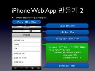 iPhone Web App                                                            2
•   iPhone Browser         & viewport
    iPhone : 320 x 480px
                                                   Status Bar : 20px

                                                    URL Bar : 60px

                                                            : 320x356px


                                        Viewport :                       980px
                                        <meta name=‘viewport‘
                                             content=‘width=device-width;
                                                      initial-scale=1.0;
                                                      user-scalable=no’ />


                                                   Button Bar : 44px
 
