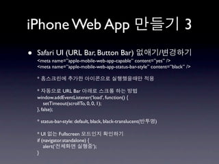 iPhone Web App                                                        3
•   Safari UI (URL Bar, Button Bar)
    <meta name=”apple-mobile-web-app-capable” content=”yes” />
                                                                 /
    <meta name=”apple-mobile-web-app-status-bar-style” content=”black” />

    *

    *           URL Bar
    window.addEventListener(‘load’, function() {
        setTimeout(scrollTo, 0, 0, 1);
    }, false);

    * status-bar-style: default, black, black-translucent(   )

    * UI        Fullscreen
    if (navigator.standalone) {
        alert(‘                 ’);
    }
 