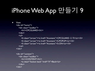 iPhone Web App                                                        9
•   View
    <div id=”home”>
       <div class=”toolbar”>
          <h1>CPCGUARD</h1>
       </div>
       <ul>
          <li class=”arrow”><a href=”#content”>CPCGUARD         </a></li>
          <li class=”arrow”><a href=”#content”>S-POPUP</a></li>
          <li class=”arrow”><a href=”#content”>S-ON</a></li>
       </ul>
    </div>

    <div id=”content”>
      <div class=”toolbar”>
          <h1>CONTENT</h1>
          <a class=”button back” href=”#”>Back</a>
      </div>
    </div>
 