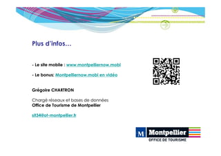 Plus d’infos…


- Le site mobile : www.montpelliernow.mobi

- Le bonus: Montpelliernow.mobi en vidéo


Grégoire CHARTRON

Chargé réseaux et bases de données
Office de Tourisme de Montpellier

sit34@ot-montpellier.fr
 