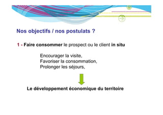 Nos objectifs / nos postulats ?

1 - Faire consommer le prospect ou le client in situ

           Encourager la visite,
                   g           ,
           Favoriser la consommation,
           Prolonger les séjours,



    Le développement économique du territoire
 