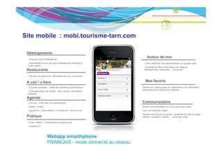 Site mobile : mobi.tourisme-tarn.com

 Hébergements
                                                                     Autour de moi
  Choix par type d’hébergement
   Disponibilités ce soir par type d’hébergement connecté à        Carte interactive avec géolocalisation sur google maps
 l’open system
                                                                   Possibilité de filtrer l’information par catégorie
 Restaurants                                                      (hébergements, restaurants…) ou par lieu


  Par type de restaurants / Recherche par jour d’ouverture


 A voir / a faire                                                   Mes favoris
  9 entrées possibles / Détail des activités par thématiques      Bouton sur chaque page pour sélectionner une information /
                                                                 Accès direct pour retrouver sa sélection
  Fiche descriptive par activité : texte, photos, informations
 pratiques

 Agenda
 A   d
  A la une : cf flux web (3/4 évènements)                        Communautaire
  Payant / Gratuit                                               Bouton recommandation à un ami (envoi par email)
  Aujourd’hui / cette semaine / ce week-end / dans le mois       Lien vers facebook, twitter
                                                                 Bouton votre avis sur le service : possibilité de voter sur qqes
 Pratique                                                        critères : navigation, contenu… (envoi par email)

  Accès / Météo / Emplacements camping-cars
  Contacts OT




                      Webapp smarthphone
                      FRANCAIS - mode connecté au réseau
 