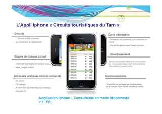 L’Appli Iphone « Circuits touristiques du Tarn »
Circuits                                                           Carte interactive
 7 circuits voiture proposés
                                                                      Permet de se positionner pour démarrer un
 sur l’ensemble du départemet                                        circuit
                                                                      Permet de géolocaliser l’étape suivante



                                                                      Divertissement
Etapes de chaque circuit
                                                                     Un jeu d’enquêtes interactif sur des étapes
 Descriptif des étapes de chaque circuit :                           du circuit avec classement et récompense
                                                                     des meilleurs joueurs (lots)
 texte, images, vidéos



Adresses pratiques (mode connecté)                               Communautaire
 Ou dormir
 Où manger                                                        Possibilité de partager ses photos/vidéos
                                                                 sur le compte Tarn FlickR, Facebook, twitter
 A voir/à faire par thématique (cf webapp)
 liste des OT


                            Application iphone – Consultable en mode déconnecté
                            V1 : FR
 