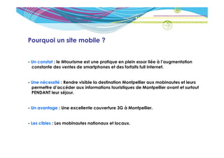 Pourquoi un site mobile ?


- Un constat : le Mtourisme est une pratique en plein essor liée à l’augmentation
  constante des ventes de smartphones et des forfaits full Internet.


- Une nécessité : Rendre visible la destination Montpellier aux mobinautes et leurs
  permettre d’accéder aux informations touristiques de Montpellier avant et surtout
  PENDANT leur séjour.


- Un avantage : Une excellente couverture 3G à Montpellier.


- Les cibles : Les mobinautes nationaux et locaux.
 