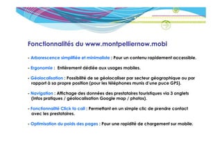 Fonctionnalités du www.montpelliernow.mobi

- Arborescence simplifiée et minimaliste : Pour un contenu rapidement accessible.

- Ergonomie : Entièrement dédiée aux usages mobiles.

- Géolocalisation : Possibilité de se géolocaliser par secteur géographique ou par
  rapport à sa propre position (pour les téléphones munis d’une puce GPS).

- Navigation : Affichage des données des prestataires touristiques via 3 onglets
  (infos pratiques / géolocalisation Google map / photos).

- Fonctionnalité Click to call : Permettant en un simple clic de prendre contact
  avec les prestataires.

- Optimisation du poids des pages : Pour une rapidité de chargement sur mobile.
 