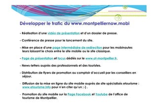 Développer le trafic du www.montpelliernow.mobi

- Réalisation d’une vidéo de présentation et d’un dossier de presse.

- Conférence de presse pour le lancement du site.

- Mise en place d’une page intermédiaire de redirection pour les mobinautes
  leurs laissant le choix entre le site mobile ou le site classique.

- Page de présentation et focus dédiés sur le www.ot-montpellier.fr.

- News-letters auprès des professionnels et des touristes.

- Distribution de flyers de promotion au comptoir d’accueil par les conseillers en
  séjour.

- Diffusion de la mise en ligne du site mobile auprès de site spécialisés etourisme :
  www.etourisme.info pour n’en citer qu’un ;-) .

- Promotion du site mobile sur la Page Facebook et Youtube de l’office de
  tourisme de Montpellier.
 