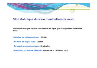 Bilan statistique du www.montpelliernow.mobi


Statistiques Google Analytics de la mise en ligne (juin 2010) à la fin novembre
2010 :


- Nombre de visiteurs uniques : 11 500

- Nombre de pages vues : 122 000

- Temps de connexion moyen : 4 minutes

- Principaux OS mobile détectés : Iphone 78 % / Androïd 10 %
 